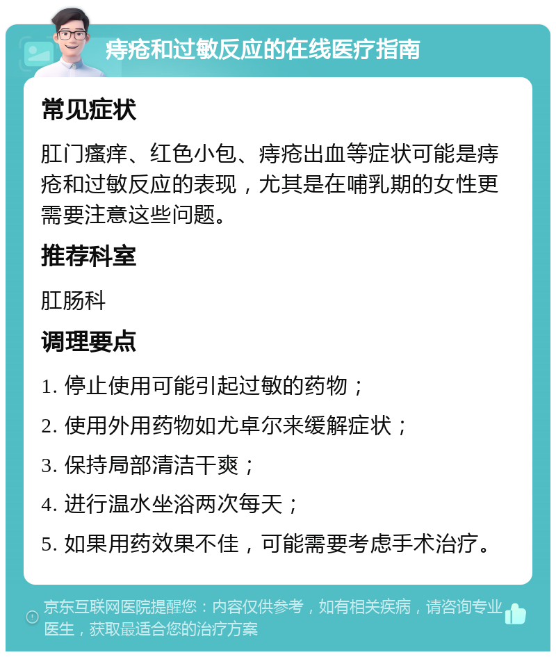 痔疮和过敏反应的在线医疗指南 常见症状 肛门瘙痒、红色小包、痔疮出血等症状可能是痔疮和过敏反应的表现，尤其是在哺乳期的女性更需要注意这些问题。 推荐科室 肛肠科 调理要点 1. 停止使用可能引起过敏的药物； 2. 使用外用药物如尤卓尔来缓解症状； 3. 保持局部清洁干爽； 4. 进行温水坐浴两次每天； 5. 如果用药效果不佳，可能需要考虑手术治疗。