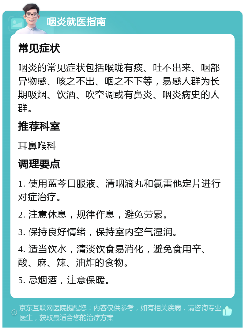 咽炎就医指南 常见症状 咽炎的常见症状包括喉咙有痰、吐不出来、咽部异物感、咳之不出、咽之不下等，易感人群为长期吸烟、饮酒、吹空调或有鼻炎、咽炎病史的人群。 推荐科室 耳鼻喉科 调理要点 1. 使用蓝芩口服液、清咽滴丸和氯雷他定片进行对症治疗。 2. 注意休息，规律作息，避免劳累。 3. 保持良好情绪，保持室内空气湿润。 4. 适当饮水，清淡饮食易消化，避免食用辛、酸、麻、辣、油炸的食物。 5. 忌烟酒，注意保暖。