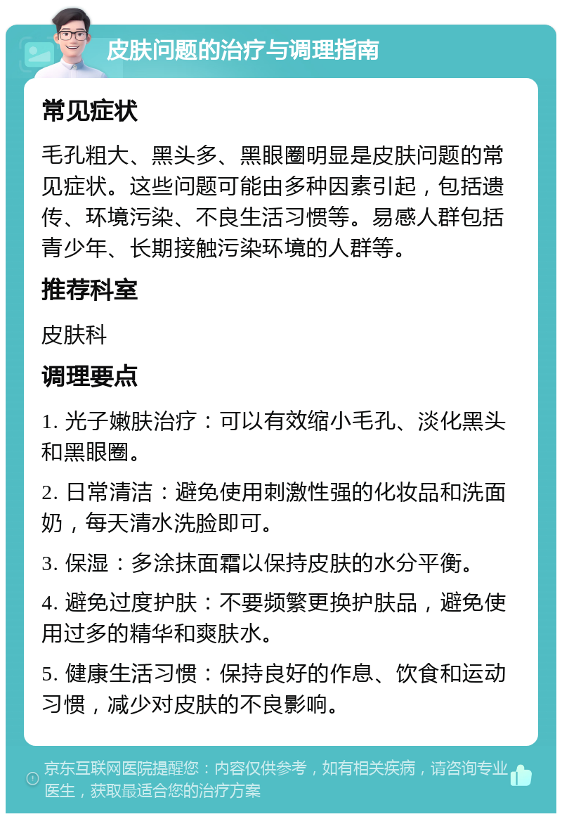 皮肤问题的治疗与调理指南 常见症状 毛孔粗大、黑头多、黑眼圈明显是皮肤问题的常见症状。这些问题可能由多种因素引起，包括遗传、环境污染、不良生活习惯等。易感人群包括青少年、长期接触污染环境的人群等。 推荐科室 皮肤科 调理要点 1. 光子嫩肤治疗：可以有效缩小毛孔、淡化黑头和黑眼圈。 2. 日常清洁：避免使用刺激性强的化妆品和洗面奶，每天清水洗脸即可。 3. 保湿：多涂抹面霜以保持皮肤的水分平衡。 4. 避免过度护肤：不要频繁更换护肤品，避免使用过多的精华和爽肤水。 5. 健康生活习惯：保持良好的作息、饮食和运动习惯，减少对皮肤的不良影响。