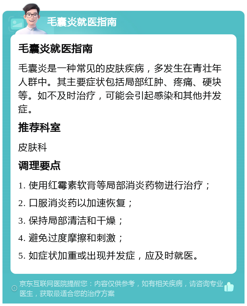 毛囊炎就医指南 毛囊炎就医指南 毛囊炎是一种常见的皮肤疾病，多发生在青壮年人群中。其主要症状包括局部红肿、疼痛、硬块等。如不及时治疗，可能会引起感染和其他并发症。 推荐科室 皮肤科 调理要点 1. 使用红霉素软膏等局部消炎药物进行治疗； 2. 口服消炎药以加速恢复； 3. 保持局部清洁和干燥； 4. 避免过度摩擦和刺激； 5. 如症状加重或出现并发症，应及时就医。