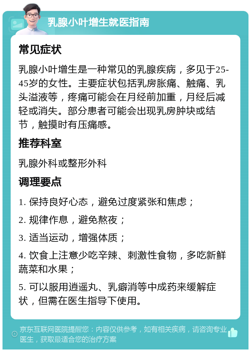 乳腺小叶增生就医指南 常见症状 乳腺小叶增生是一种常见的乳腺疾病，多见于25-45岁的女性。主要症状包括乳房胀痛、触痛、乳头溢液等，疼痛可能会在月经前加重，月经后减轻或消失。部分患者可能会出现乳房肿块或结节，触摸时有压痛感。 推荐科室 乳腺外科或整形外科 调理要点 1. 保持良好心态，避免过度紧张和焦虑； 2. 规律作息，避免熬夜； 3. 适当运动，增强体质； 4. 饮食上注意少吃辛辣、刺激性食物，多吃新鲜蔬菜和水果； 5. 可以服用逍遥丸、乳癖消等中成药来缓解症状，但需在医生指导下使用。