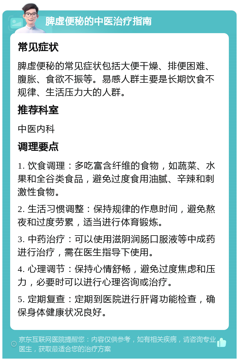 脾虚便秘的中医治疗指南 常见症状 脾虚便秘的常见症状包括大便干燥、排便困难、腹胀、食欲不振等。易感人群主要是长期饮食不规律、生活压力大的人群。 推荐科室 中医内科 调理要点 1. 饮食调理：多吃富含纤维的食物，如蔬菜、水果和全谷类食品，避免过度食用油腻、辛辣和刺激性食物。 2. 生活习惯调整：保持规律的作息时间，避免熬夜和过度劳累，适当进行体育锻炼。 3. 中药治疗：可以使用滋阴润肠口服液等中成药进行治疗，需在医生指导下使用。 4. 心理调节：保持心情舒畅，避免过度焦虑和压力，必要时可以进行心理咨询或治疗。 5. 定期复查：定期到医院进行肝肾功能检查，确保身体健康状况良好。