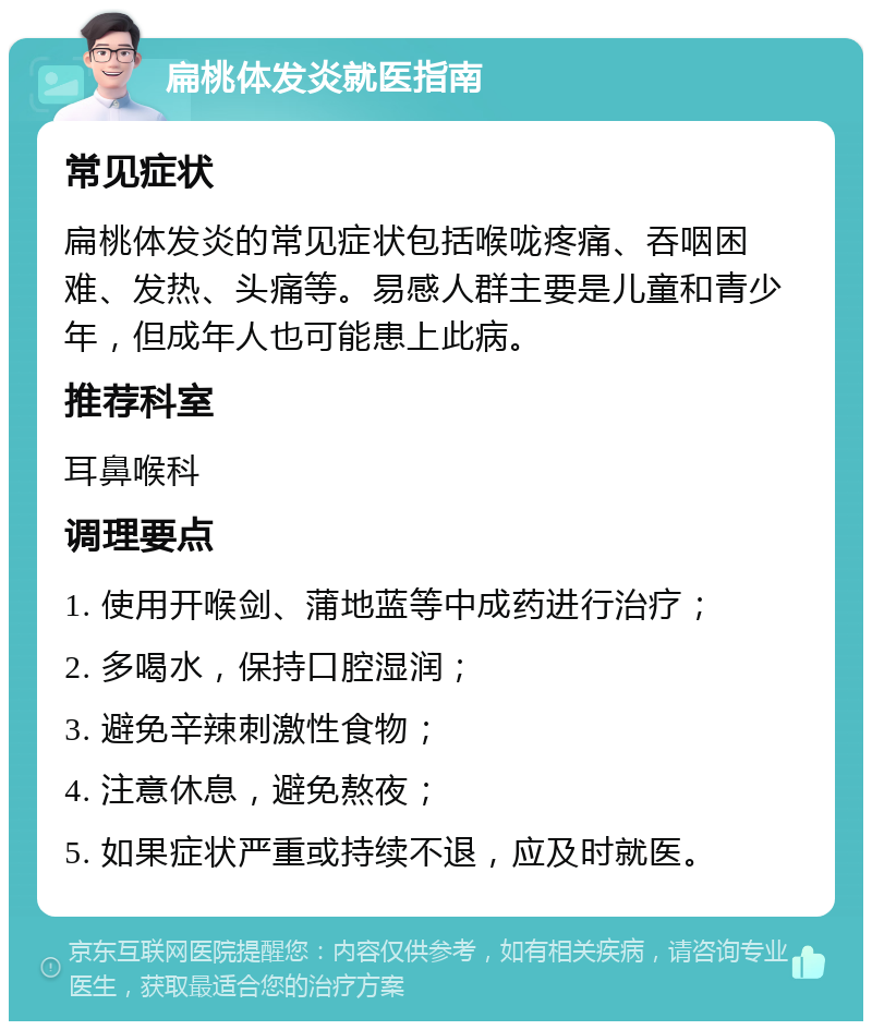 扁桃体发炎就医指南 常见症状 扁桃体发炎的常见症状包括喉咙疼痛、吞咽困难、发热、头痛等。易感人群主要是儿童和青少年，但成年人也可能患上此病。 推荐科室 耳鼻喉科 调理要点 1. 使用开喉剑、蒲地蓝等中成药进行治疗； 2. 多喝水，保持口腔湿润； 3. 避免辛辣刺激性食物； 4. 注意休息，避免熬夜； 5. 如果症状严重或持续不退，应及时就医。