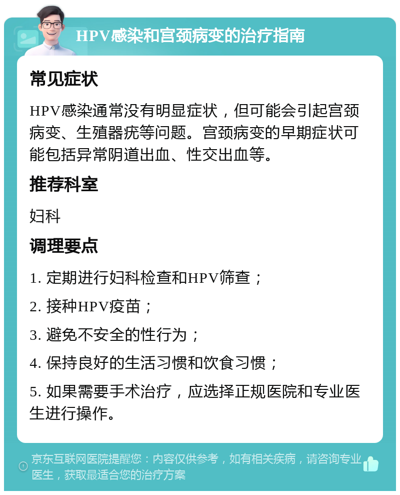 HPV感染和宫颈病变的治疗指南 常见症状 HPV感染通常没有明显症状，但可能会引起宫颈病变、生殖器疣等问题。宫颈病变的早期症状可能包括异常阴道出血、性交出血等。 推荐科室 妇科 调理要点 1. 定期进行妇科检查和HPV筛查； 2. 接种HPV疫苗； 3. 避免不安全的性行为； 4. 保持良好的生活习惯和饮食习惯； 5. 如果需要手术治疗，应选择正规医院和专业医生进行操作。