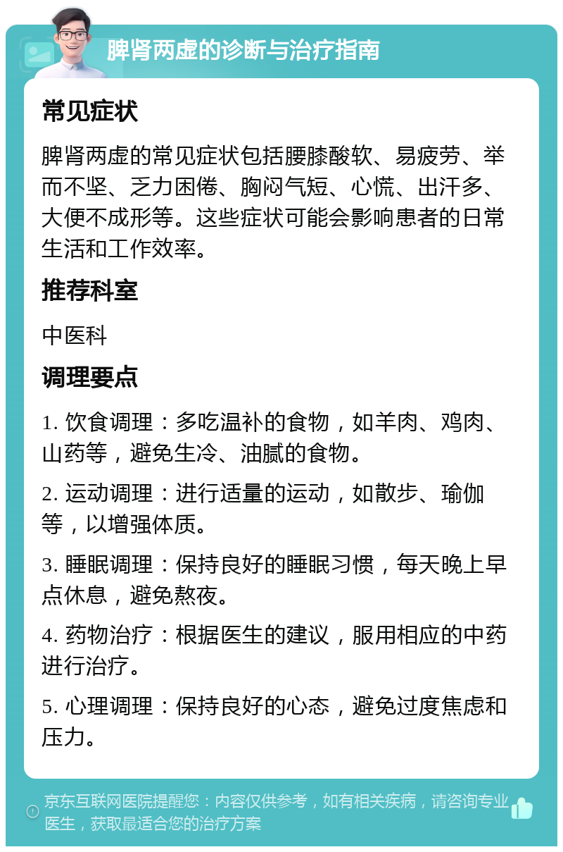 脾肾两虚的诊断与治疗指南 常见症状 脾肾两虚的常见症状包括腰膝酸软、易疲劳、举而不坚、乏力困倦、胸闷气短、心慌、出汗多、大便不成形等。这些症状可能会影响患者的日常生活和工作效率。 推荐科室 中医科 调理要点 1. 饮食调理：多吃温补的食物，如羊肉、鸡肉、山药等，避免生冷、油腻的食物。 2. 运动调理：进行适量的运动，如散步、瑜伽等，以增强体质。 3. 睡眠调理：保持良好的睡眠习惯，每天晚上早点休息，避免熬夜。 4. 药物治疗：根据医生的建议，服用相应的中药进行治疗。 5. 心理调理：保持良好的心态，避免过度焦虑和压力。