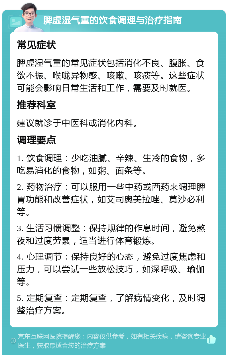 脾虚湿气重的饮食调理与治疗指南 常见症状 脾虚湿气重的常见症状包括消化不良、腹胀、食欲不振、喉咙异物感、咳嗽、咳痰等。这些症状可能会影响日常生活和工作，需要及时就医。 推荐科室 建议就诊于中医科或消化内科。 调理要点 1. 饮食调理：少吃油腻、辛辣、生冷的食物，多吃易消化的食物，如粥、面条等。 2. 药物治疗：可以服用一些中药或西药来调理脾胃功能和改善症状，如艾司奥美拉唑、莫沙必利等。 3. 生活习惯调整：保持规律的作息时间，避免熬夜和过度劳累，适当进行体育锻炼。 4. 心理调节：保持良好的心态，避免过度焦虑和压力，可以尝试一些放松技巧，如深呼吸、瑜伽等。 5. 定期复查：定期复查，了解病情变化，及时调整治疗方案。