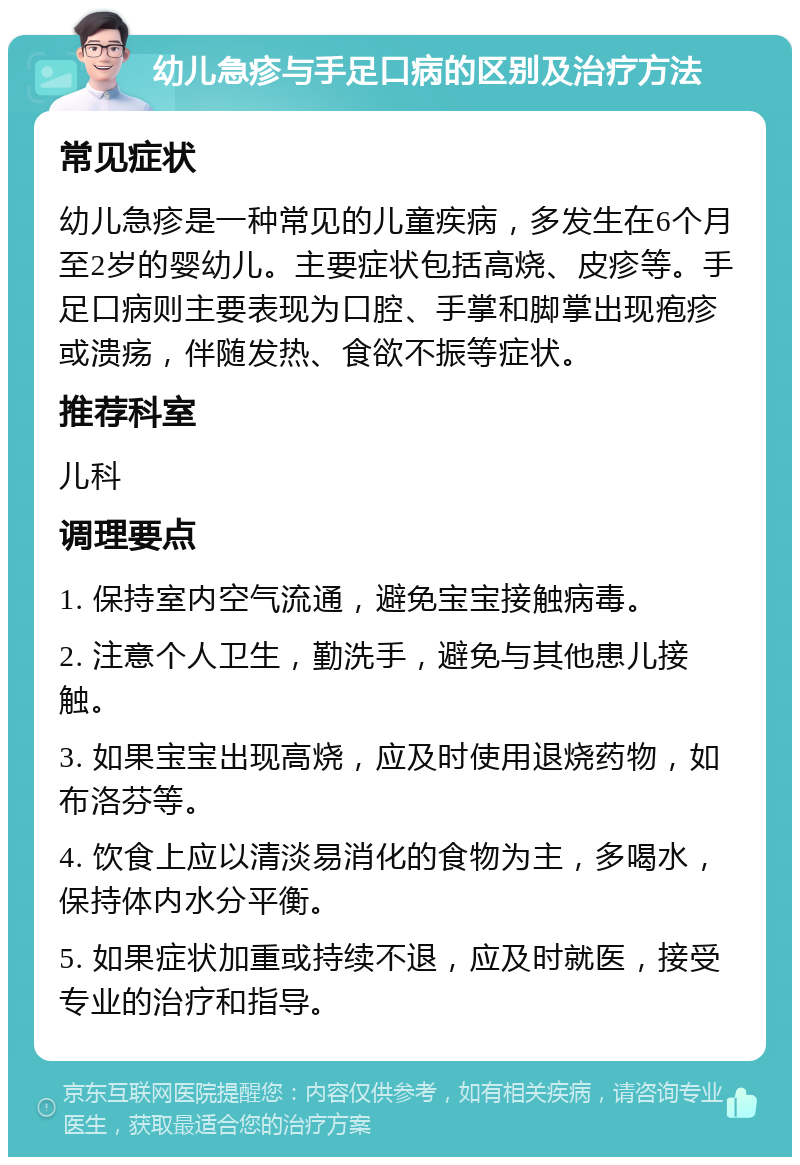 幼儿急疹与手足口病的区别及治疗方法 常见症状 幼儿急疹是一种常见的儿童疾病，多发生在6个月至2岁的婴幼儿。主要症状包括高烧、皮疹等。手足口病则主要表现为口腔、手掌和脚掌出现疱疹或溃疡，伴随发热、食欲不振等症状。 推荐科室 儿科 调理要点 1. 保持室内空气流通，避免宝宝接触病毒。 2. 注意个人卫生，勤洗手，避免与其他患儿接触。 3. 如果宝宝出现高烧，应及时使用退烧药物，如布洛芬等。 4. 饮食上应以清淡易消化的食物为主，多喝水，保持体内水分平衡。 5. 如果症状加重或持续不退，应及时就医，接受专业的治疗和指导。