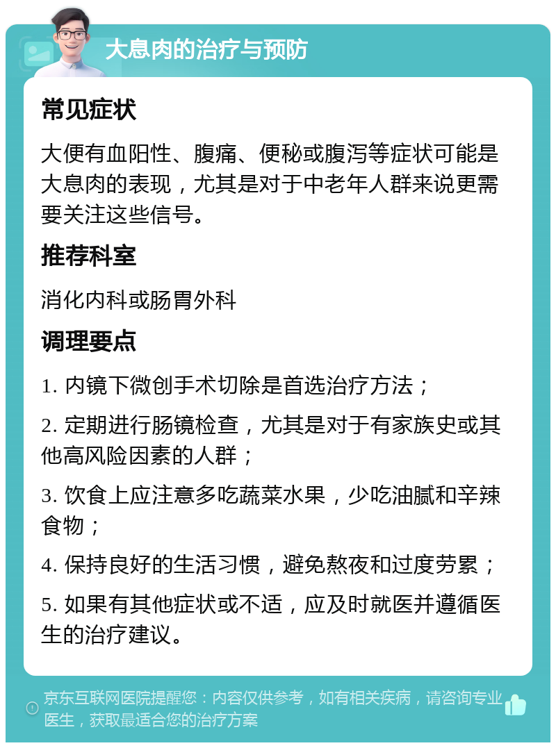 大息肉的治疗与预防 常见症状 大便有血阳性、腹痛、便秘或腹泻等症状可能是大息肉的表现，尤其是对于中老年人群来说更需要关注这些信号。 推荐科室 消化内科或肠胃外科 调理要点 1. 内镜下微创手术切除是首选治疗方法； 2. 定期进行肠镜检查，尤其是对于有家族史或其他高风险因素的人群； 3. 饮食上应注意多吃蔬菜水果，少吃油腻和辛辣食物； 4. 保持良好的生活习惯，避免熬夜和过度劳累； 5. 如果有其他症状或不适，应及时就医并遵循医生的治疗建议。