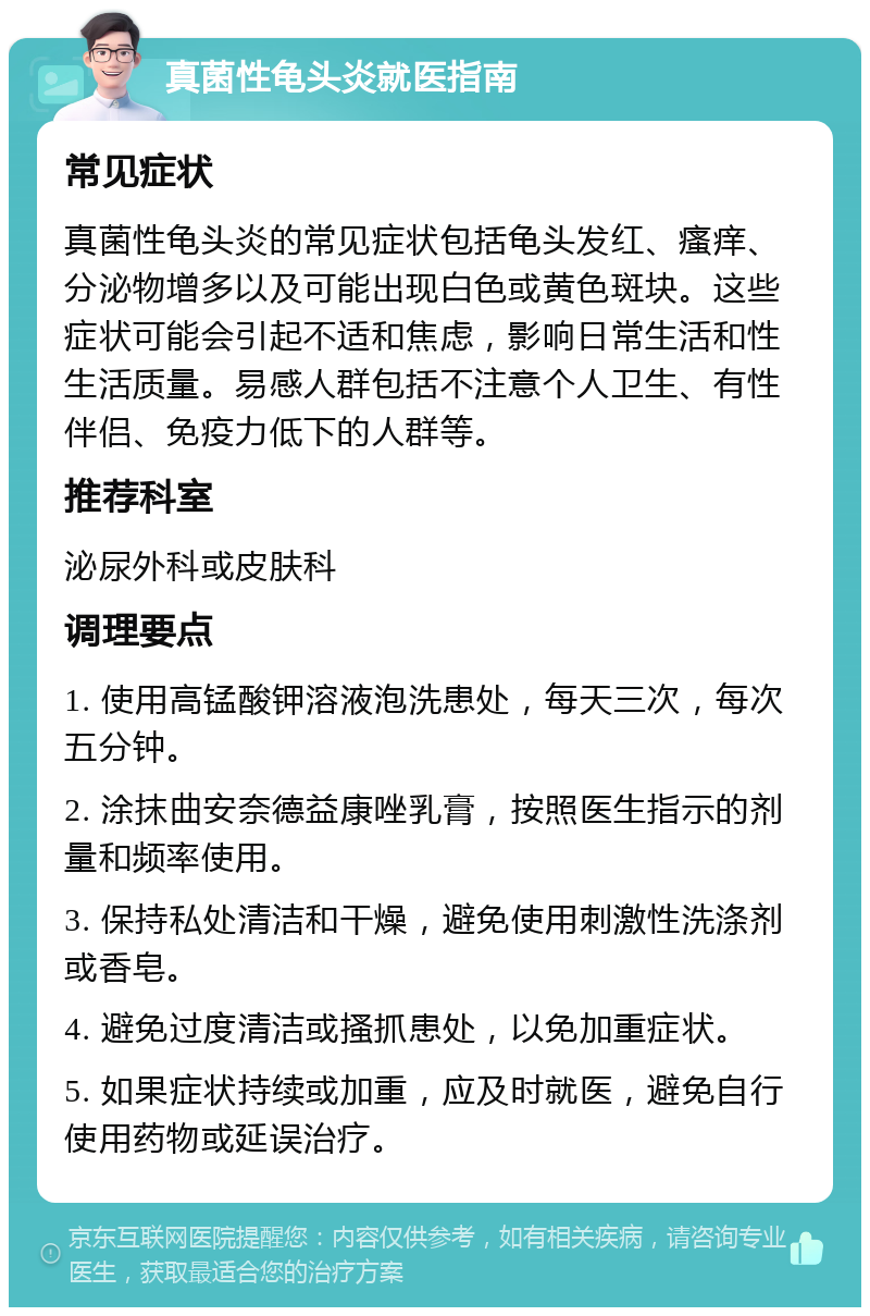 真菌性龟头炎就医指南 常见症状 真菌性龟头炎的常见症状包括龟头发红、瘙痒、分泌物增多以及可能出现白色或黄色斑块。这些症状可能会引起不适和焦虑，影响日常生活和性生活质量。易感人群包括不注意个人卫生、有性伴侣、免疫力低下的人群等。 推荐科室 泌尿外科或皮肤科 调理要点 1. 使用高锰酸钾溶液泡洗患处，每天三次，每次五分钟。 2. 涂抹曲安奈德益康唑乳膏，按照医生指示的剂量和频率使用。 3. 保持私处清洁和干燥，避免使用刺激性洗涤剂或香皂。 4. 避免过度清洁或搔抓患处，以免加重症状。 5. 如果症状持续或加重，应及时就医，避免自行使用药物或延误治疗。