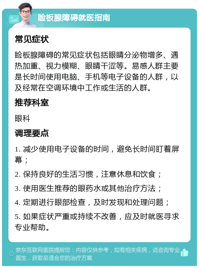 睑板腺障碍就医指南 常见症状 睑板腺障碍的常见症状包括眼睛分泌物增多、遇热加重、视力模糊、眼睛干涩等。易感人群主要是长时间使用电脑、手机等电子设备的人群，以及经常在空调环境中工作或生活的人群。 推荐科室 眼科 调理要点 1. 减少使用电子设备的时间，避免长时间盯着屏幕； 2. 保持良好的生活习惯，注意休息和饮食； 3. 使用医生推荐的眼药水或其他治疗方法； 4. 定期进行眼部检查，及时发现和处理问题； 5. 如果症状严重或持续不改善，应及时就医寻求专业帮助。