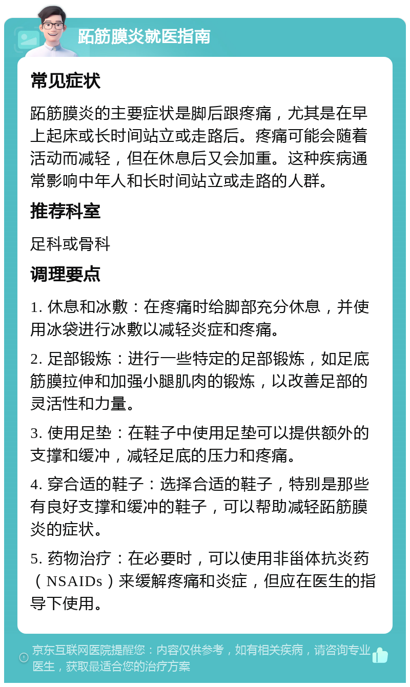 跖筋膜炎就医指南 常见症状 跖筋膜炎的主要症状是脚后跟疼痛，尤其是在早上起床或长时间站立或走路后。疼痛可能会随着活动而减轻，但在休息后又会加重。这种疾病通常影响中年人和长时间站立或走路的人群。 推荐科室 足科或骨科 调理要点 1. 休息和冰敷：在疼痛时给脚部充分休息，并使用冰袋进行冰敷以减轻炎症和疼痛。 2. 足部锻炼：进行一些特定的足部锻炼，如足底筋膜拉伸和加强小腿肌肉的锻炼，以改善足部的灵活性和力量。 3. 使用足垫：在鞋子中使用足垫可以提供额外的支撑和缓冲，减轻足底的压力和疼痛。 4. 穿合适的鞋子：选择合适的鞋子，特别是那些有良好支撑和缓冲的鞋子，可以帮助减轻跖筋膜炎的症状。 5. 药物治疗：在必要时，可以使用非甾体抗炎药（NSAIDs）来缓解疼痛和炎症，但应在医生的指导下使用。