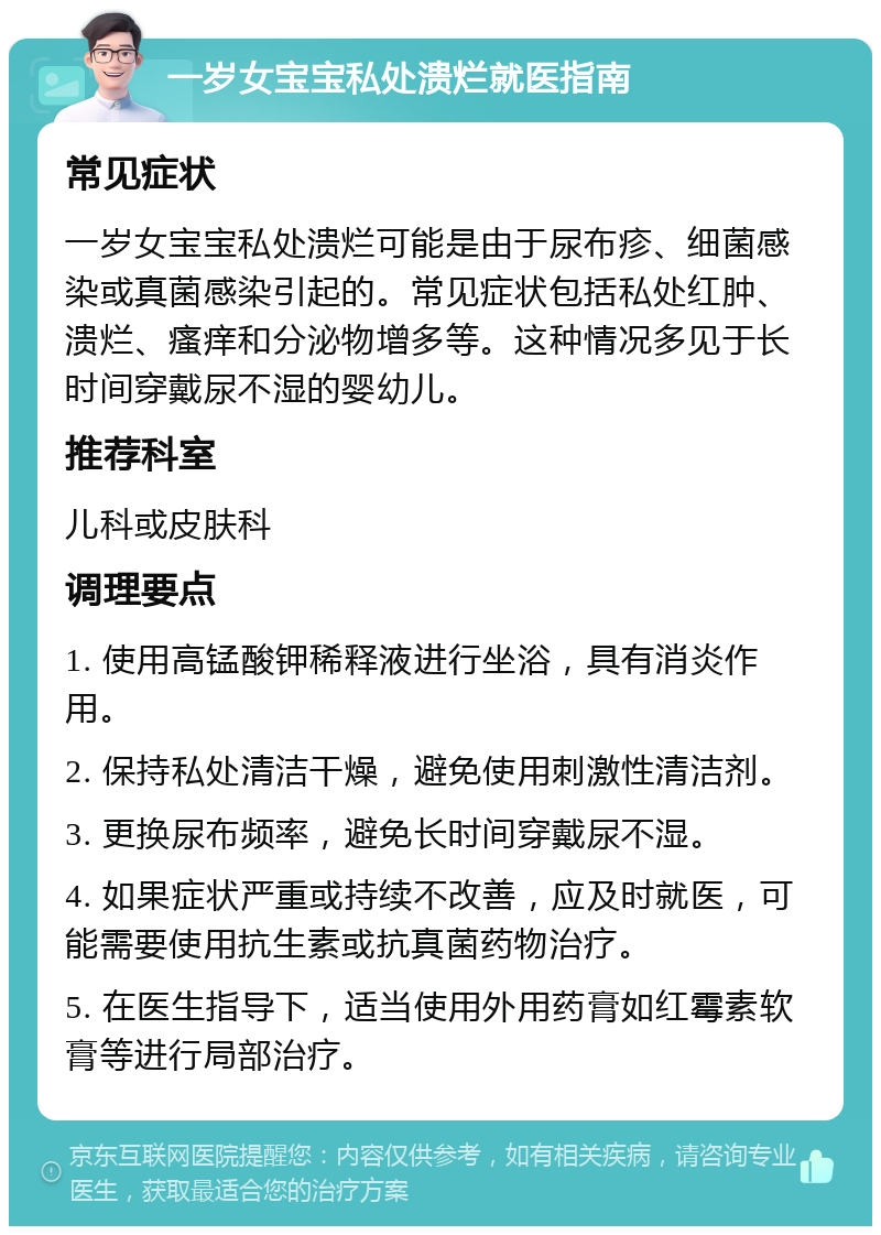 一岁女宝宝私处溃烂就医指南 常见症状 一岁女宝宝私处溃烂可能是由于尿布疹、细菌感染或真菌感染引起的。常见症状包括私处红肿、溃烂、瘙痒和分泌物增多等。这种情况多见于长时间穿戴尿不湿的婴幼儿。 推荐科室 儿科或皮肤科 调理要点 1. 使用高锰酸钾稀释液进行坐浴，具有消炎作用。 2. 保持私处清洁干燥，避免使用刺激性清洁剂。 3. 更换尿布频率，避免长时间穿戴尿不湿。 4. 如果症状严重或持续不改善，应及时就医，可能需要使用抗生素或抗真菌药物治疗。 5. 在医生指导下，适当使用外用药膏如红霉素软膏等进行局部治疗。