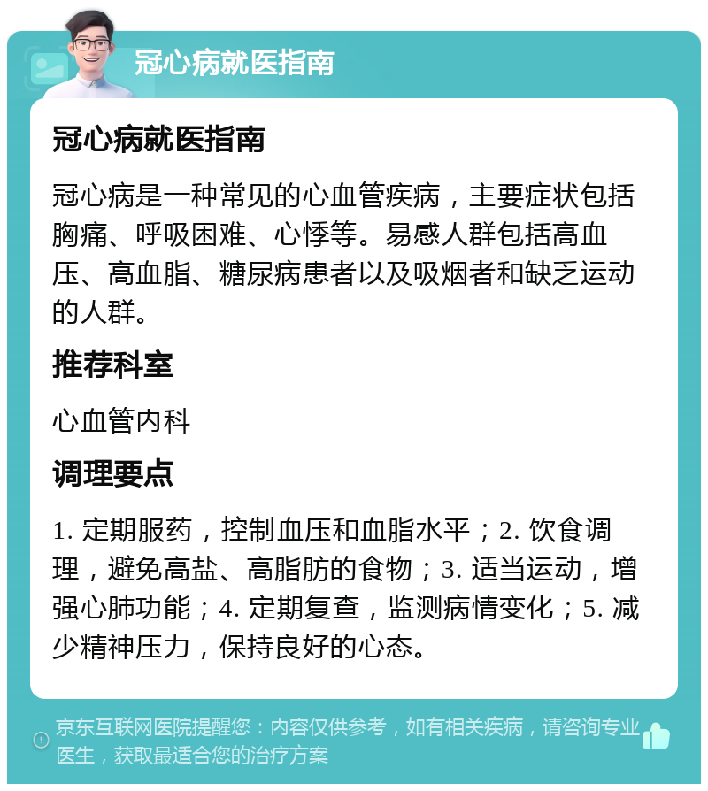 冠心病就医指南 冠心病就医指南 冠心病是一种常见的心血管疾病，主要症状包括胸痛、呼吸困难、心悸等。易感人群包括高血压、高血脂、糖尿病患者以及吸烟者和缺乏运动的人群。 推荐科室 心血管内科 调理要点 1. 定期服药，控制血压和血脂水平；2. 饮食调理，避免高盐、高脂肪的食物；3. 适当运动，增强心肺功能；4. 定期复查，监测病情变化；5. 减少精神压力，保持良好的心态。