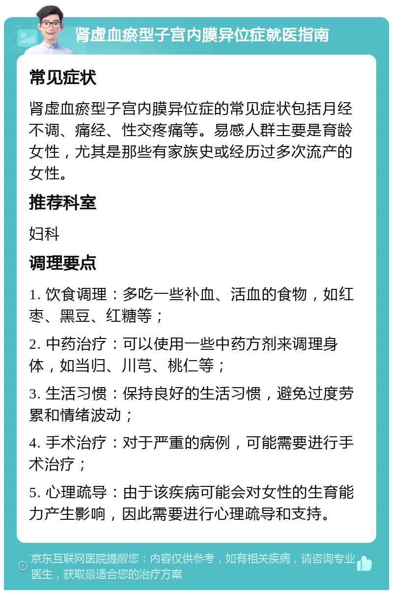 肾虚血瘀型子宫内膜异位症就医指南 常见症状 肾虚血瘀型子宫内膜异位症的常见症状包括月经不调、痛经、性交疼痛等。易感人群主要是育龄女性，尤其是那些有家族史或经历过多次流产的女性。 推荐科室 妇科 调理要点 1. 饮食调理：多吃一些补血、活血的食物，如红枣、黑豆、红糖等； 2. 中药治疗：可以使用一些中药方剂来调理身体，如当归、川芎、桃仁等； 3. 生活习惯：保持良好的生活习惯，避免过度劳累和情绪波动； 4. 手术治疗：对于严重的病例，可能需要进行手术治疗； 5. 心理疏导：由于该疾病可能会对女性的生育能力产生影响，因此需要进行心理疏导和支持。