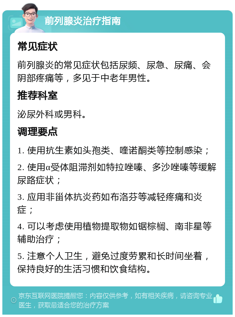 前列腺炎治疗指南 常见症状 前列腺炎的常见症状包括尿频、尿急、尿痛、会阴部疼痛等，多见于中老年男性。 推荐科室 泌尿外科或男科。 调理要点 1. 使用抗生素如头孢类、喹诺酮类等控制感染； 2. 使用α受体阻滞剂如特拉唑嗪、多沙唑嗪等缓解尿路症状； 3. 应用非甾体抗炎药如布洛芬等减轻疼痛和炎症； 4. 可以考虑使用植物提取物如锯棕榈、南非星等辅助治疗； 5. 注意个人卫生，避免过度劳累和长时间坐着，保持良好的生活习惯和饮食结构。