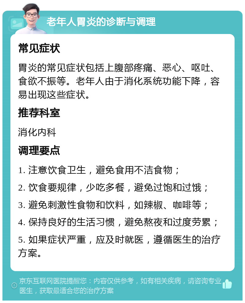 老年人胃炎的诊断与调理 常见症状 胃炎的常见症状包括上腹部疼痛、恶心、呕吐、食欲不振等。老年人由于消化系统功能下降，容易出现这些症状。 推荐科室 消化内科 调理要点 1. 注意饮食卫生，避免食用不洁食物； 2. 饮食要规律，少吃多餐，避免过饱和过饿； 3. 避免刺激性食物和饮料，如辣椒、咖啡等； 4. 保持良好的生活习惯，避免熬夜和过度劳累； 5. 如果症状严重，应及时就医，遵循医生的治疗方案。