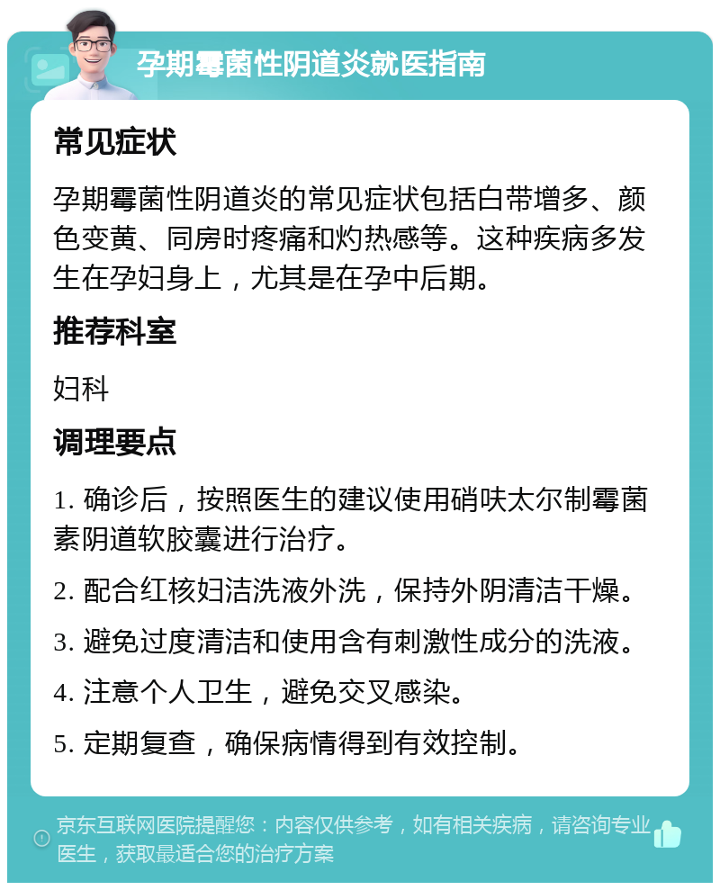 孕期霉菌性阴道炎就医指南 常见症状 孕期霉菌性阴道炎的常见症状包括白带增多、颜色变黄、同房时疼痛和灼热感等。这种疾病多发生在孕妇身上，尤其是在孕中后期。 推荐科室 妇科 调理要点 1. 确诊后，按照医生的建议使用硝呋太尔制霉菌素阴道软胶囊进行治疗。 2. 配合红核妇洁洗液外洗，保持外阴清洁干燥。 3. 避免过度清洁和使用含有刺激性成分的洗液。 4. 注意个人卫生，避免交叉感染。 5. 定期复查，确保病情得到有效控制。