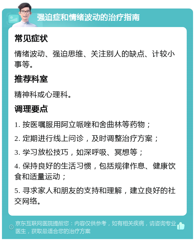 强迫症和情绪波动的治疗指南 常见症状 情绪波动、强迫思维、关注别人的缺点、计较小事等。 推荐科室 精神科或心理科。 调理要点 1. 按医嘱服用阿立哌唑和舍曲林等药物； 2. 定期进行线上问诊，及时调整治疗方案； 3. 学习放松技巧，如深呼吸、冥想等； 4. 保持良好的生活习惯，包括规律作息、健康饮食和适量运动； 5. 寻求家人和朋友的支持和理解，建立良好的社交网络。