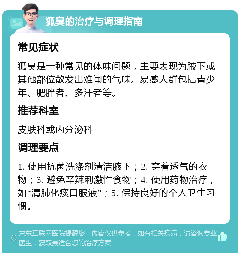 狐臭的治疗与调理指南 常见症状 狐臭是一种常见的体味问题，主要表现为腋下或其他部位散发出难闻的气味。易感人群包括青少年、肥胖者、多汗者等。 推荐科室 皮肤科或内分泌科 调理要点 1. 使用抗菌洗涤剂清洁腋下；2. 穿着透气的衣物；3. 避免辛辣刺激性食物；4. 使用药物治疗，如“清肺化痰口服液”；5. 保持良好的个人卫生习惯。