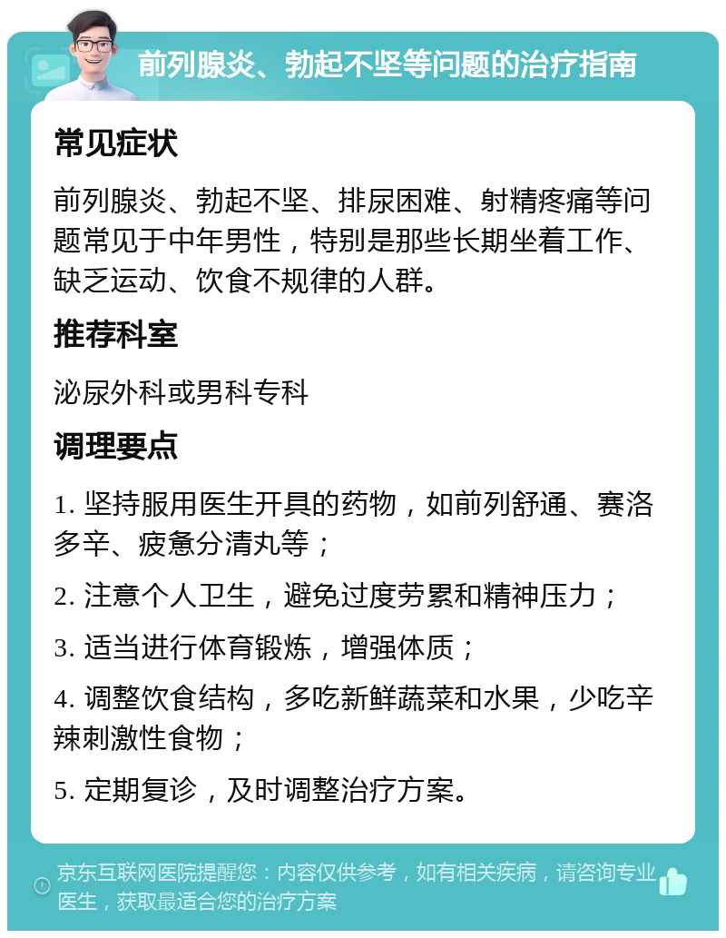 前列腺炎、勃起不坚等问题的治疗指南 常见症状 前列腺炎、勃起不坚、排尿困难、射精疼痛等问题常见于中年男性，特别是那些长期坐着工作、缺乏运动、饮食不规律的人群。 推荐科室 泌尿外科或男科专科 调理要点 1. 坚持服用医生开具的药物，如前列舒通、赛洛多辛、疲惫分清丸等； 2. 注意个人卫生，避免过度劳累和精神压力； 3. 适当进行体育锻炼，增强体质； 4. 调整饮食结构，多吃新鲜蔬菜和水果，少吃辛辣刺激性食物； 5. 定期复诊，及时调整治疗方案。