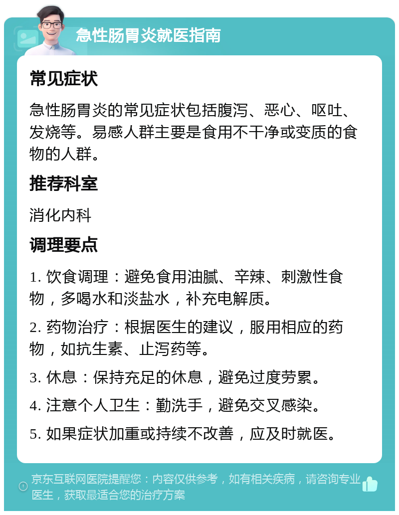 急性肠胃炎就医指南 常见症状 急性肠胃炎的常见症状包括腹泻、恶心、呕吐、发烧等。易感人群主要是食用不干净或变质的食物的人群。 推荐科室 消化内科 调理要点 1. 饮食调理：避免食用油腻、辛辣、刺激性食物，多喝水和淡盐水，补充电解质。 2. 药物治疗：根据医生的建议，服用相应的药物，如抗生素、止泻药等。 3. 休息：保持充足的休息，避免过度劳累。 4. 注意个人卫生：勤洗手，避免交叉感染。 5. 如果症状加重或持续不改善，应及时就医。