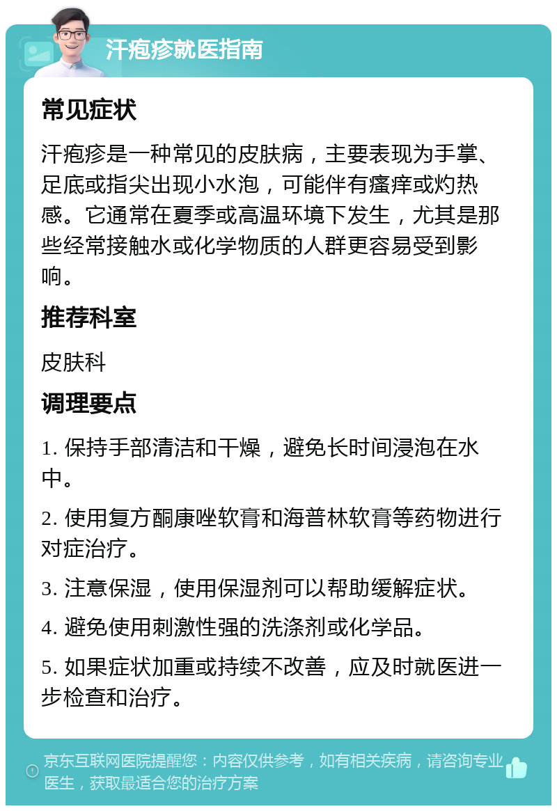 汗疱疹就医指南 常见症状 汗疱疹是一种常见的皮肤病，主要表现为手掌、足底或指尖出现小水泡，可能伴有瘙痒或灼热感。它通常在夏季或高温环境下发生，尤其是那些经常接触水或化学物质的人群更容易受到影响。 推荐科室 皮肤科 调理要点 1. 保持手部清洁和干燥，避免长时间浸泡在水中。 2. 使用复方酮康唑软膏和海普林软膏等药物进行对症治疗。 3. 注意保湿，使用保湿剂可以帮助缓解症状。 4. 避免使用刺激性强的洗涤剂或化学品。 5. 如果症状加重或持续不改善，应及时就医进一步检查和治疗。