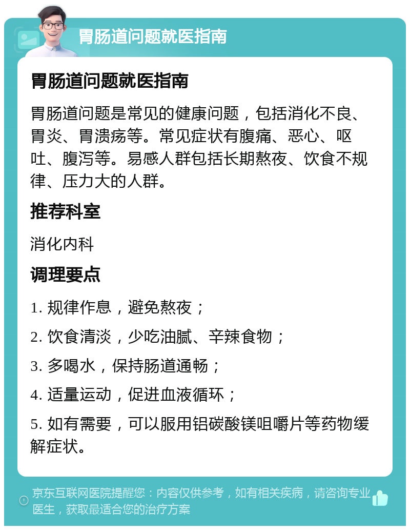 胃肠道问题就医指南 胃肠道问题就医指南 胃肠道问题是常见的健康问题，包括消化不良、胃炎、胃溃疡等。常见症状有腹痛、恶心、呕吐、腹泻等。易感人群包括长期熬夜、饮食不规律、压力大的人群。 推荐科室 消化内科 调理要点 1. 规律作息，避免熬夜； 2. 饮食清淡，少吃油腻、辛辣食物； 3. 多喝水，保持肠道通畅； 4. 适量运动，促进血液循环； 5. 如有需要，可以服用铝碳酸镁咀嚼片等药物缓解症状。