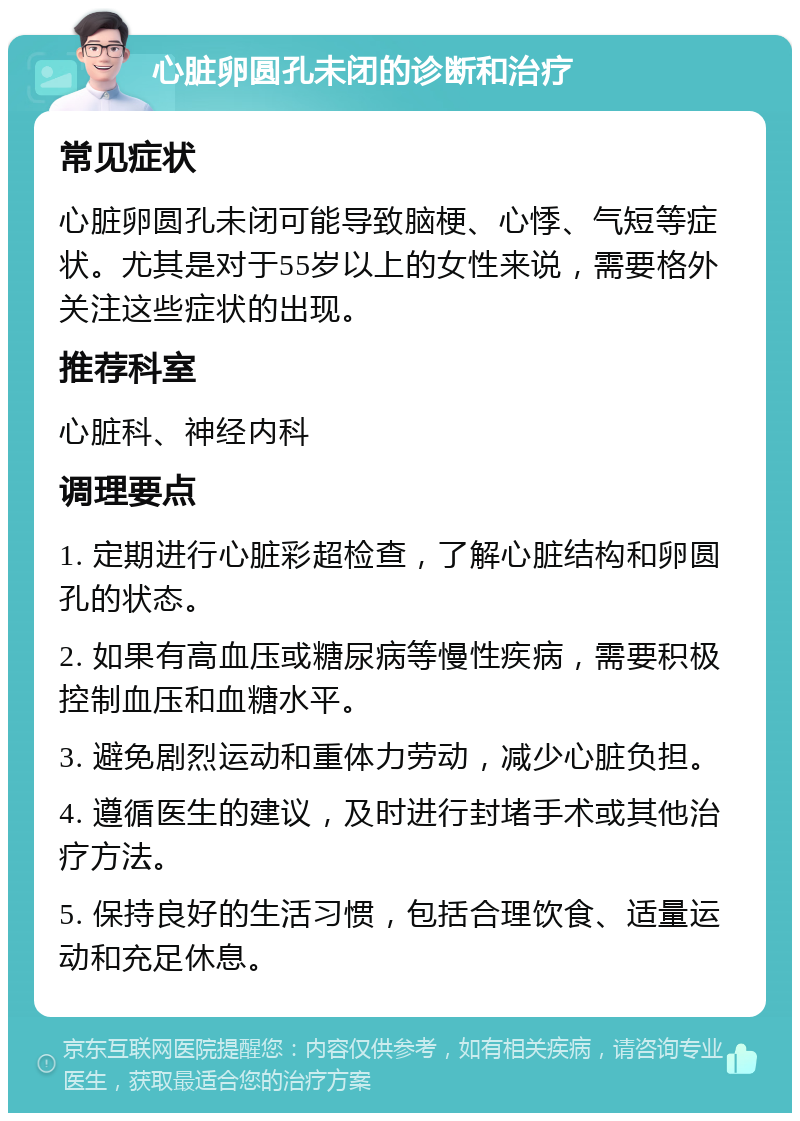 心脏卵圆孔未闭的诊断和治疗 常见症状 心脏卵圆孔未闭可能导致脑梗、心悸、气短等症状。尤其是对于55岁以上的女性来说，需要格外关注这些症状的出现。 推荐科室 心脏科、神经内科 调理要点 1. 定期进行心脏彩超检查，了解心脏结构和卵圆孔的状态。 2. 如果有高血压或糖尿病等慢性疾病，需要积极控制血压和血糖水平。 3. 避免剧烈运动和重体力劳动，减少心脏负担。 4. 遵循医生的建议，及时进行封堵手术或其他治疗方法。 5. 保持良好的生活习惯，包括合理饮食、适量运动和充足休息。