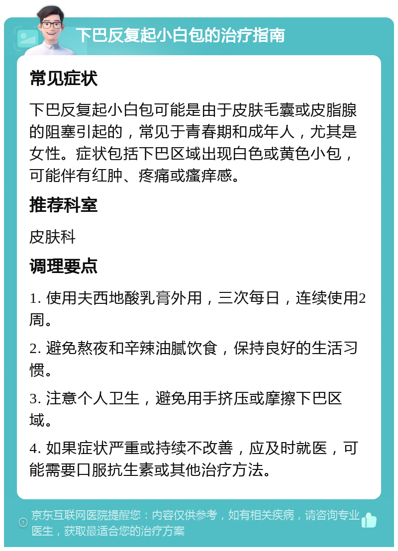 下巴反复起小白包的治疗指南 常见症状 下巴反复起小白包可能是由于皮肤毛囊或皮脂腺的阻塞引起的，常见于青春期和成年人，尤其是女性。症状包括下巴区域出现白色或黄色小包，可能伴有红肿、疼痛或瘙痒感。 推荐科室 皮肤科 调理要点 1. 使用夫西地酸乳膏外用，三次每日，连续使用2周。 2. 避免熬夜和辛辣油腻饮食，保持良好的生活习惯。 3. 注意个人卫生，避免用手挤压或摩擦下巴区域。 4. 如果症状严重或持续不改善，应及时就医，可能需要口服抗生素或其他治疗方法。