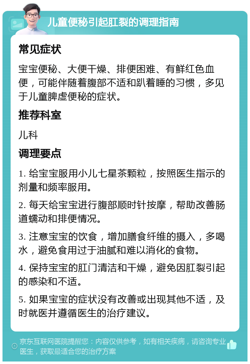 儿童便秘引起肛裂的调理指南 常见症状 宝宝便秘、大便干燥、排便困难、有鲜红色血便，可能伴随着腹部不适和趴着睡的习惯，多见于儿童脾虚便秘的症状。 推荐科室 儿科 调理要点 1. 给宝宝服用小儿七星茶颗粒，按照医生指示的剂量和频率服用。 2. 每天给宝宝进行腹部顺时针按摩，帮助改善肠道蠕动和排便情况。 3. 注意宝宝的饮食，增加膳食纤维的摄入，多喝水，避免食用过于油腻和难以消化的食物。 4. 保持宝宝的肛门清洁和干燥，避免因肛裂引起的感染和不适。 5. 如果宝宝的症状没有改善或出现其他不适，及时就医并遵循医生的治疗建议。