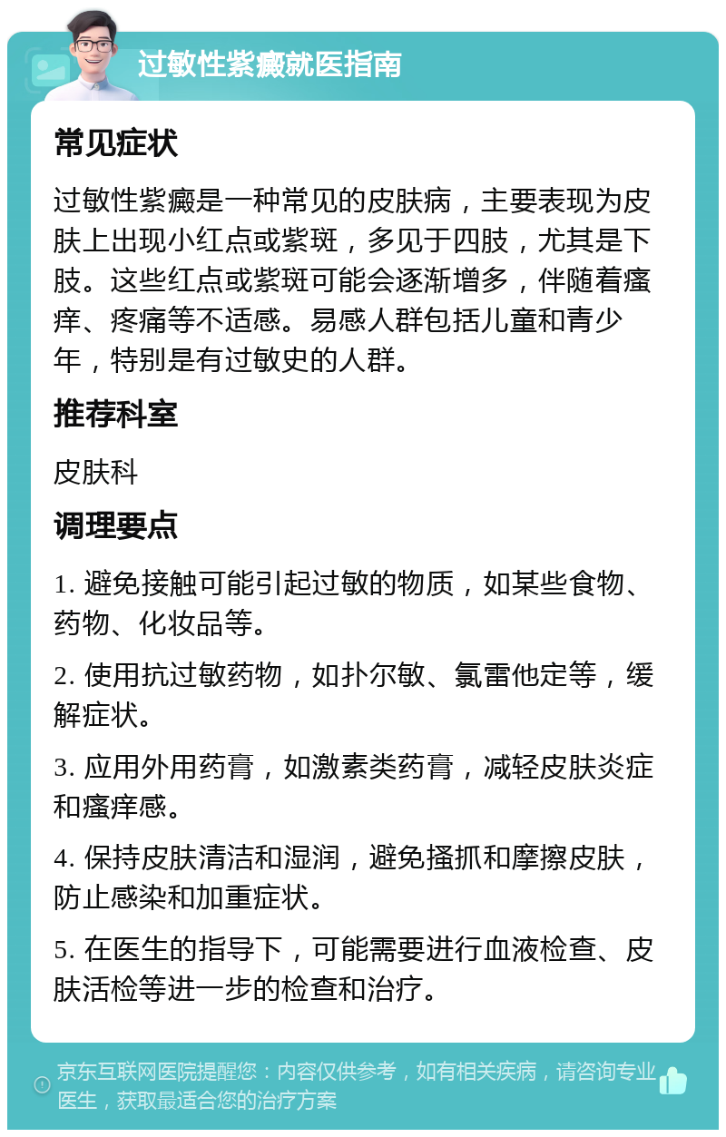 过敏性紫癜就医指南 常见症状 过敏性紫癜是一种常见的皮肤病，主要表现为皮肤上出现小红点或紫斑，多见于四肢，尤其是下肢。这些红点或紫斑可能会逐渐增多，伴随着瘙痒、疼痛等不适感。易感人群包括儿童和青少年，特别是有过敏史的人群。 推荐科室 皮肤科 调理要点 1. 避免接触可能引起过敏的物质，如某些食物、药物、化妆品等。 2. 使用抗过敏药物，如扑尔敏、氯雷他定等，缓解症状。 3. 应用外用药膏，如激素类药膏，减轻皮肤炎症和瘙痒感。 4. 保持皮肤清洁和湿润，避免搔抓和摩擦皮肤，防止感染和加重症状。 5. 在医生的指导下，可能需要进行血液检查、皮肤活检等进一步的检查和治疗。