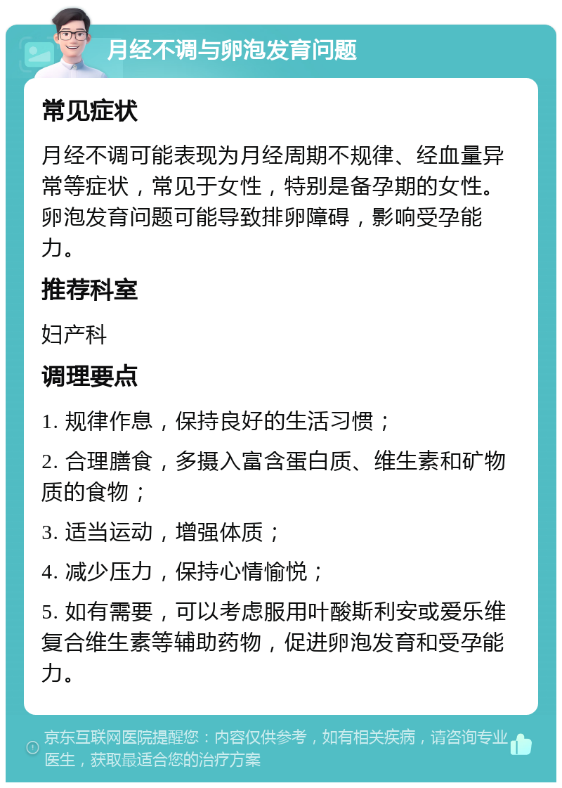 月经不调与卵泡发育问题 常见症状 月经不调可能表现为月经周期不规律、经血量异常等症状，常见于女性，特别是备孕期的女性。卵泡发育问题可能导致排卵障碍，影响受孕能力。 推荐科室 妇产科 调理要点 1. 规律作息，保持良好的生活习惯； 2. 合理膳食，多摄入富含蛋白质、维生素和矿物质的食物； 3. 适当运动，增强体质； 4. 减少压力，保持心情愉悦； 5. 如有需要，可以考虑服用叶酸斯利安或爱乐维复合维生素等辅助药物，促进卵泡发育和受孕能力。