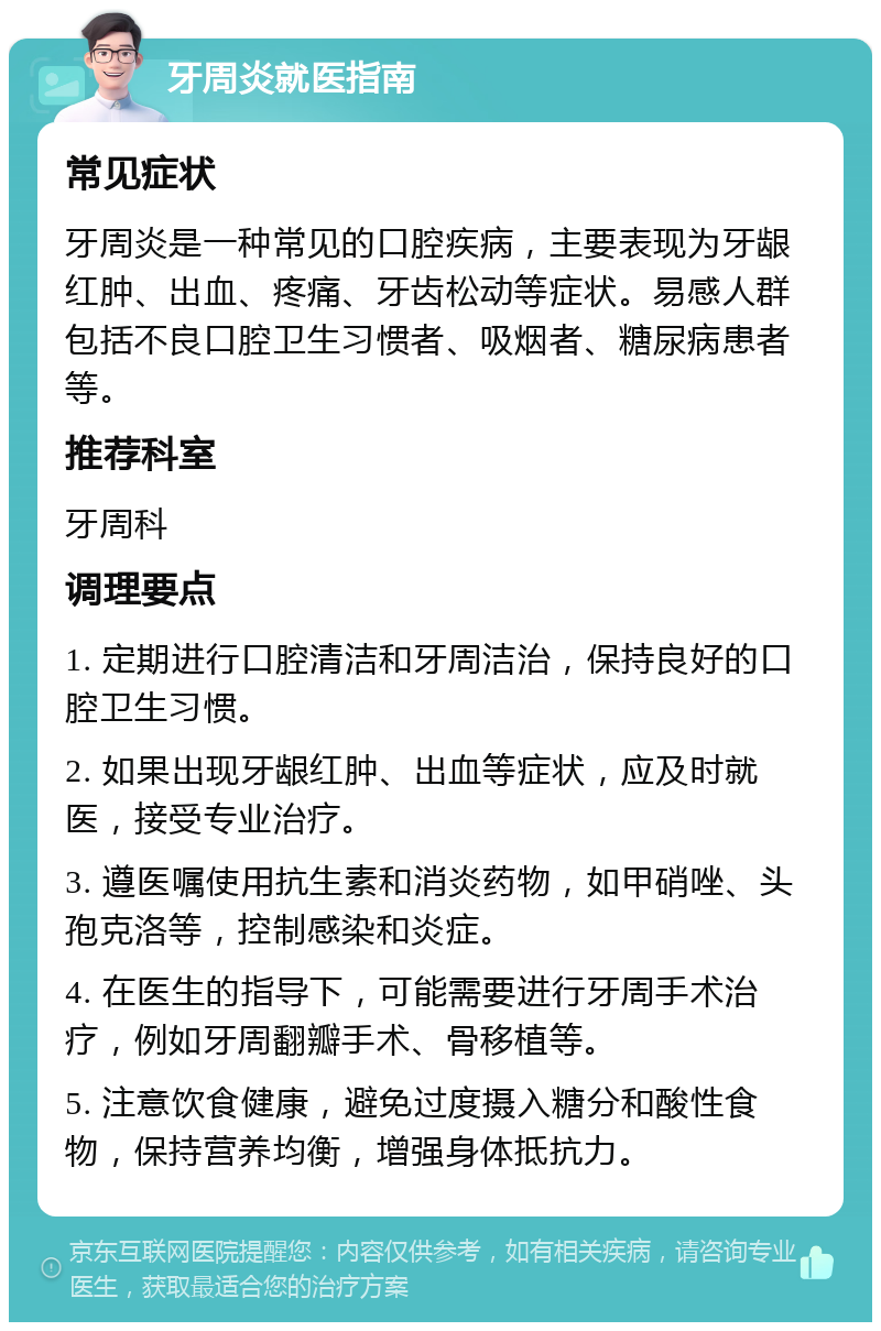 牙周炎就医指南 常见症状 牙周炎是一种常见的口腔疾病，主要表现为牙龈红肿、出血、疼痛、牙齿松动等症状。易感人群包括不良口腔卫生习惯者、吸烟者、糖尿病患者等。 推荐科室 牙周科 调理要点 1. 定期进行口腔清洁和牙周洁治，保持良好的口腔卫生习惯。 2. 如果出现牙龈红肿、出血等症状，应及时就医，接受专业治疗。 3. 遵医嘱使用抗生素和消炎药物，如甲硝唑、头孢克洛等，控制感染和炎症。 4. 在医生的指导下，可能需要进行牙周手术治疗，例如牙周翻瓣手术、骨移植等。 5. 注意饮食健康，避免过度摄入糖分和酸性食物，保持营养均衡，增强身体抵抗力。