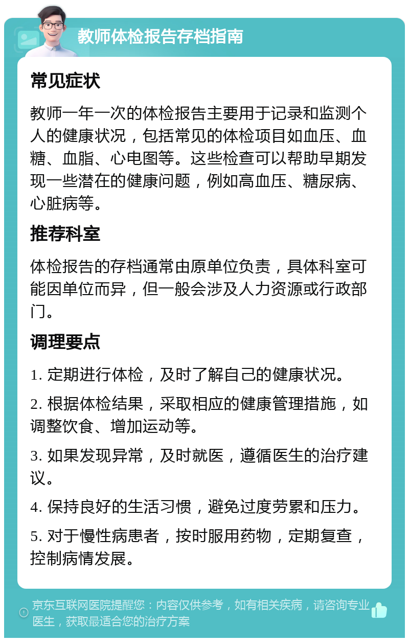 教师体检报告存档指南 常见症状 教师一年一次的体检报告主要用于记录和监测个人的健康状况，包括常见的体检项目如血压、血糖、血脂、心电图等。这些检查可以帮助早期发现一些潜在的健康问题，例如高血压、糖尿病、心脏病等。 推荐科室 体检报告的存档通常由原单位负责，具体科室可能因单位而异，但一般会涉及人力资源或行政部门。 调理要点 1. 定期进行体检，及时了解自己的健康状况。 2. 根据体检结果，采取相应的健康管理措施，如调整饮食、增加运动等。 3. 如果发现异常，及时就医，遵循医生的治疗建议。 4. 保持良好的生活习惯，避免过度劳累和压力。 5. 对于慢性病患者，按时服用药物，定期复查，控制病情发展。