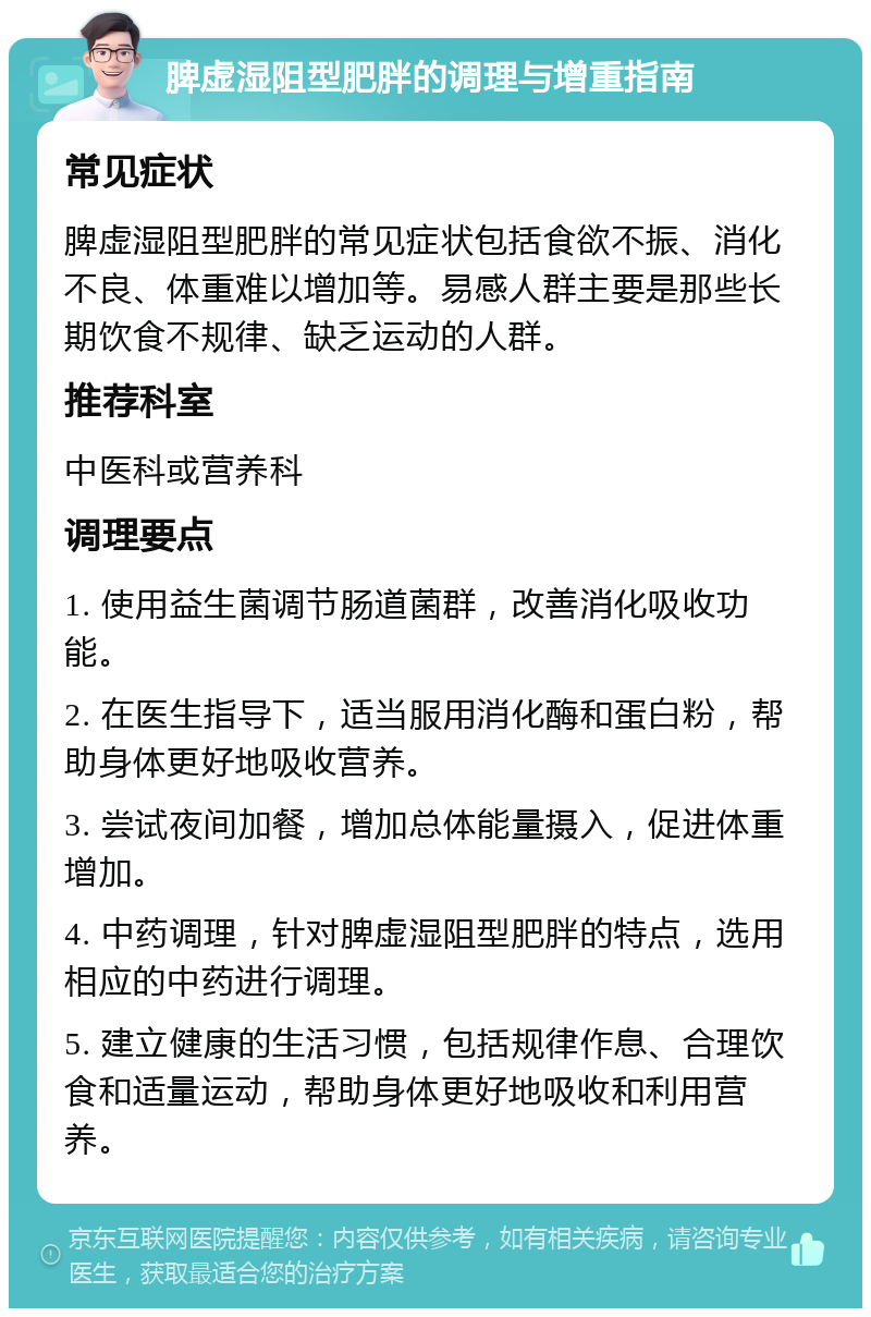 脾虚湿阻型肥胖的调理与增重指南 常见症状 脾虚湿阻型肥胖的常见症状包括食欲不振、消化不良、体重难以增加等。易感人群主要是那些长期饮食不规律、缺乏运动的人群。 推荐科室 中医科或营养科 调理要点 1. 使用益生菌调节肠道菌群，改善消化吸收功能。 2. 在医生指导下，适当服用消化酶和蛋白粉，帮助身体更好地吸收营养。 3. 尝试夜间加餐，增加总体能量摄入，促进体重增加。 4. 中药调理，针对脾虚湿阻型肥胖的特点，选用相应的中药进行调理。 5. 建立健康的生活习惯，包括规律作息、合理饮食和适量运动，帮助身体更好地吸收和利用营养。