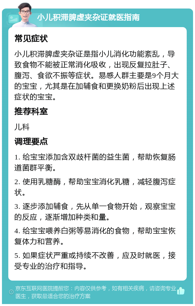 小儿积滞脾虚夹杂证就医指南 常见症状 小儿积滞脾虚夹杂证是指小儿消化功能紊乱，导致食物不能被正常消化吸收，出现反复拉肚子、腹泻、食欲不振等症状。易感人群主要是9个月大的宝宝，尤其是在加辅食和更换奶粉后出现上述症状的宝宝。 推荐科室 儿科 调理要点 1. 给宝宝添加含双歧杆菌的益生菌，帮助恢复肠道菌群平衡。 2. 使用乳糖酶，帮助宝宝消化乳糖，减轻腹泻症状。 3. 逐步添加辅食，先从单一食物开始，观察宝宝的反应，逐渐增加种类和量。 4. 给宝宝喂养白粥等易消化的食物，帮助宝宝恢复体力和营养。 5. 如果症状严重或持续不改善，应及时就医，接受专业的治疗和指导。