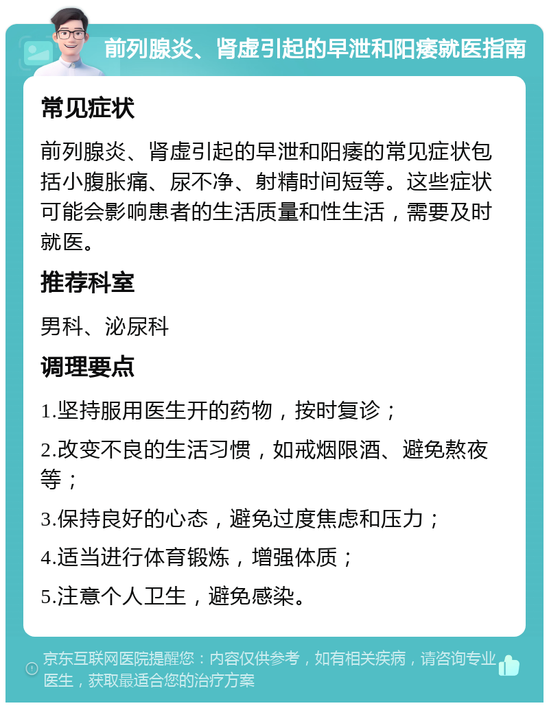 前列腺炎、肾虚引起的早泄和阳痿就医指南 常见症状 前列腺炎、肾虚引起的早泄和阳痿的常见症状包括小腹胀痛、尿不净、射精时间短等。这些症状可能会影响患者的生活质量和性生活，需要及时就医。 推荐科室 男科、泌尿科 调理要点 1.坚持服用医生开的药物，按时复诊； 2.改变不良的生活习惯，如戒烟限酒、避免熬夜等； 3.保持良好的心态，避免过度焦虑和压力； 4.适当进行体育锻炼，增强体质； 5.注意个人卫生，避免感染。