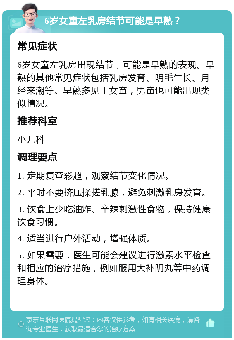 6岁女童左乳房结节可能是早熟？ 常见症状 6岁女童左乳房出现结节，可能是早熟的表现。早熟的其他常见症状包括乳房发育、阴毛生长、月经来潮等。早熟多见于女童，男童也可能出现类似情况。 推荐科室 小儿科 调理要点 1. 定期复查彩超，观察结节变化情况。 2. 平时不要挤压揉搓乳腺，避免刺激乳房发育。 3. 饮食上少吃油炸、辛辣刺激性食物，保持健康饮食习惯。 4. 适当进行户外活动，增强体质。 5. 如果需要，医生可能会建议进行激素水平检查和相应的治疗措施，例如服用大补阴丸等中药调理身体。