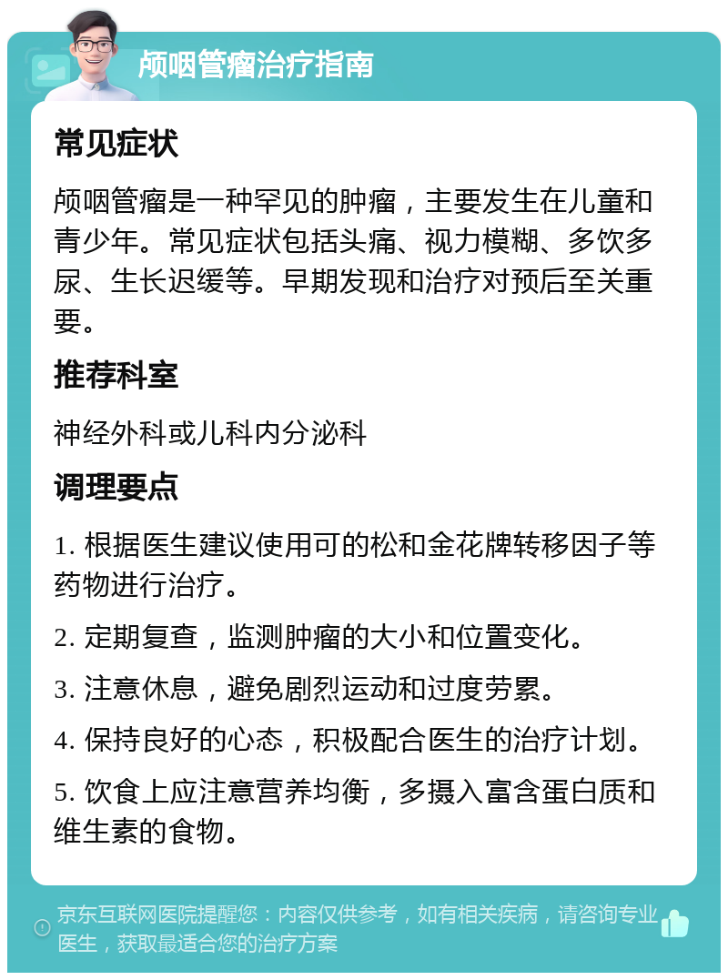 颅咽管瘤治疗指南 常见症状 颅咽管瘤是一种罕见的肿瘤，主要发生在儿童和青少年。常见症状包括头痛、视力模糊、多饮多尿、生长迟缓等。早期发现和治疗对预后至关重要。 推荐科室 神经外科或儿科内分泌科 调理要点 1. 根据医生建议使用可的松和金花牌转移因子等药物进行治疗。 2. 定期复查，监测肿瘤的大小和位置变化。 3. 注意休息，避免剧烈运动和过度劳累。 4. 保持良好的心态，积极配合医生的治疗计划。 5. 饮食上应注意营养均衡，多摄入富含蛋白质和维生素的食物。