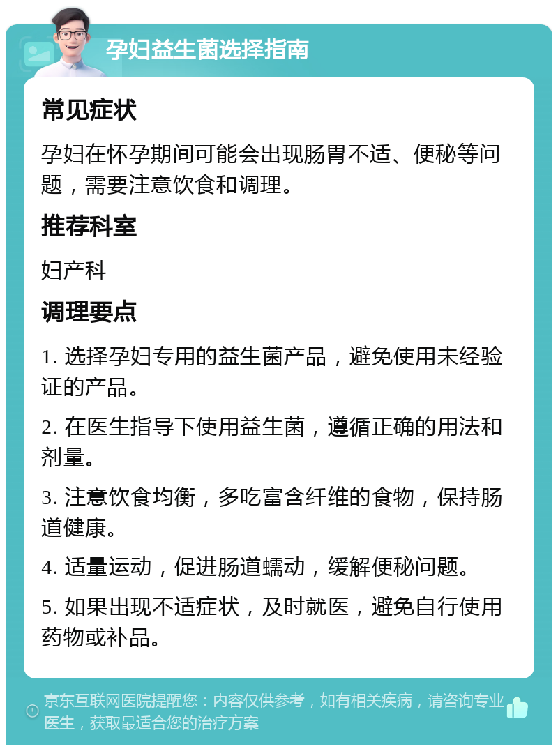 孕妇益生菌选择指南 常见症状 孕妇在怀孕期间可能会出现肠胃不适、便秘等问题，需要注意饮食和调理。 推荐科室 妇产科 调理要点 1. 选择孕妇专用的益生菌产品，避免使用未经验证的产品。 2. 在医生指导下使用益生菌，遵循正确的用法和剂量。 3. 注意饮食均衡，多吃富含纤维的食物，保持肠道健康。 4. 适量运动，促进肠道蠕动，缓解便秘问题。 5. 如果出现不适症状，及时就医，避免自行使用药物或补品。