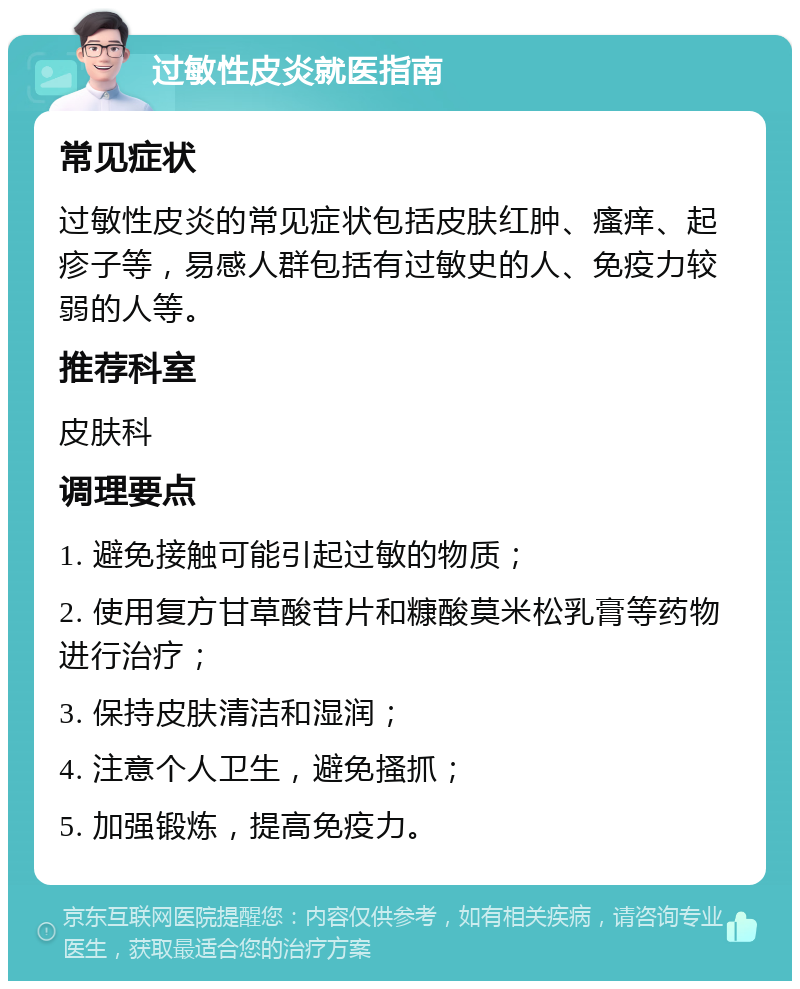 过敏性皮炎就医指南 常见症状 过敏性皮炎的常见症状包括皮肤红肿、瘙痒、起疹子等，易感人群包括有过敏史的人、免疫力较弱的人等。 推荐科室 皮肤科 调理要点 1. 避免接触可能引起过敏的物质； 2. 使用复方甘草酸苷片和糠酸莫米松乳膏等药物进行治疗； 3. 保持皮肤清洁和湿润； 4. 注意个人卫生，避免搔抓； 5. 加强锻炼，提高免疫力。