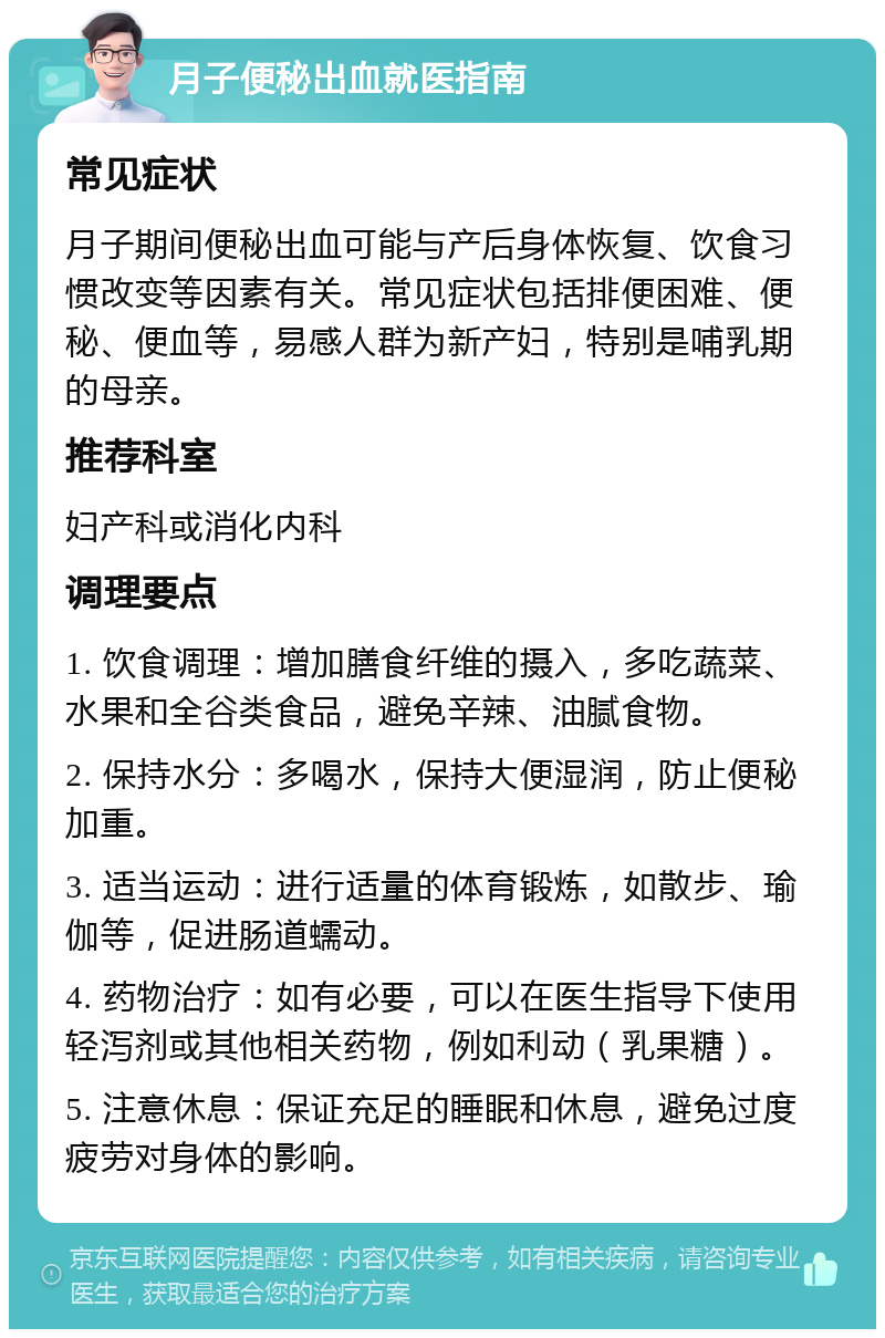 月子便秘出血就医指南 常见症状 月子期间便秘出血可能与产后身体恢复、饮食习惯改变等因素有关。常见症状包括排便困难、便秘、便血等，易感人群为新产妇，特别是哺乳期的母亲。 推荐科室 妇产科或消化内科 调理要点 1. 饮食调理：增加膳食纤维的摄入，多吃蔬菜、水果和全谷类食品，避免辛辣、油腻食物。 2. 保持水分：多喝水，保持大便湿润，防止便秘加重。 3. 适当运动：进行适量的体育锻炼，如散步、瑜伽等，促进肠道蠕动。 4. 药物治疗：如有必要，可以在医生指导下使用轻泻剂或其他相关药物，例如利动（乳果糖）。 5. 注意休息：保证充足的睡眠和休息，避免过度疲劳对身体的影响。