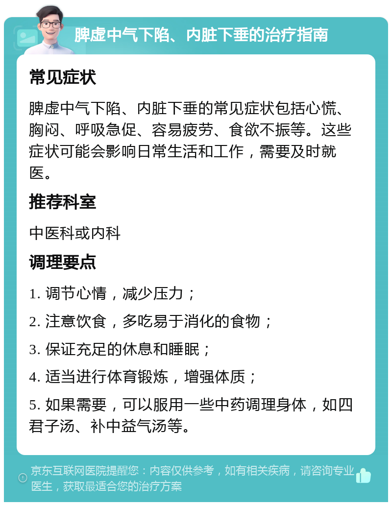 脾虚中气下陷、内脏下垂的治疗指南 常见症状 脾虚中气下陷、内脏下垂的常见症状包括心慌、胸闷、呼吸急促、容易疲劳、食欲不振等。这些症状可能会影响日常生活和工作，需要及时就医。 推荐科室 中医科或内科 调理要点 1. 调节心情，减少压力； 2. 注意饮食，多吃易于消化的食物； 3. 保证充足的休息和睡眠； 4. 适当进行体育锻炼，增强体质； 5. 如果需要，可以服用一些中药调理身体，如四君子汤、补中益气汤等。