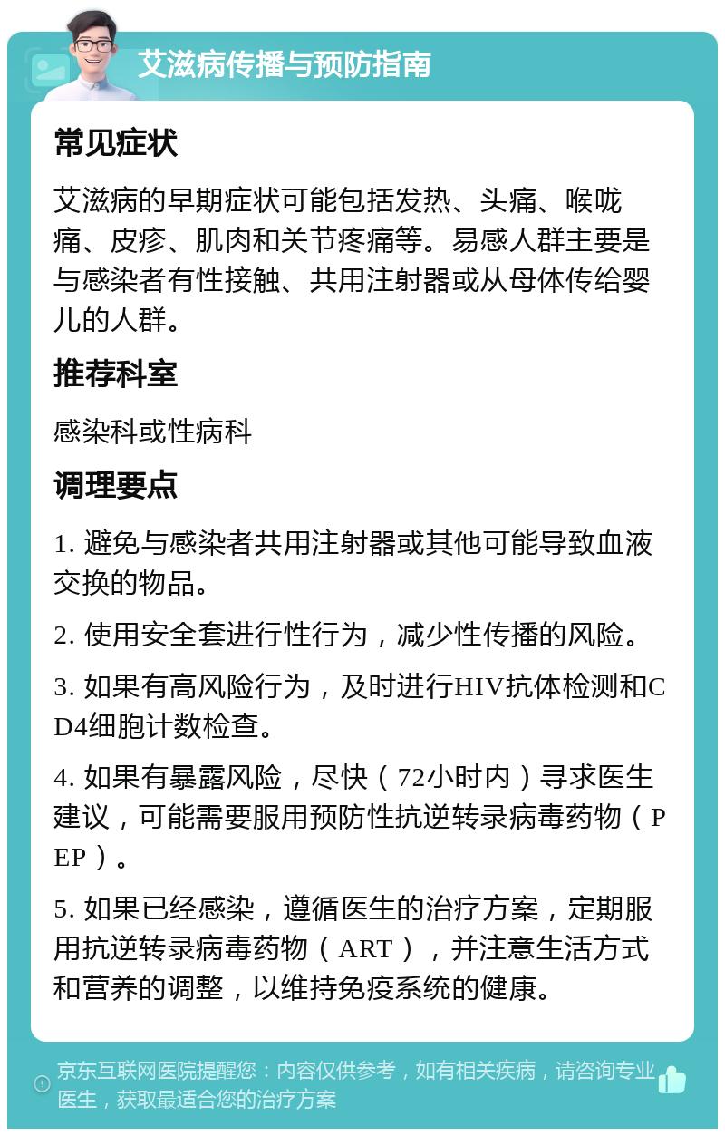 艾滋病传播与预防指南 常见症状 艾滋病的早期症状可能包括发热、头痛、喉咙痛、皮疹、肌肉和关节疼痛等。易感人群主要是与感染者有性接触、共用注射器或从母体传给婴儿的人群。 推荐科室 感染科或性病科 调理要点 1. 避免与感染者共用注射器或其他可能导致血液交换的物品。 2. 使用安全套进行性行为，减少性传播的风险。 3. 如果有高风险行为，及时进行HIV抗体检测和CD4细胞计数检查。 4. 如果有暴露风险，尽快（72小时内）寻求医生建议，可能需要服用预防性抗逆转录病毒药物（PEP）。 5. 如果已经感染，遵循医生的治疗方案，定期服用抗逆转录病毒药物（ART），并注意生活方式和营养的调整，以维持免疫系统的健康。