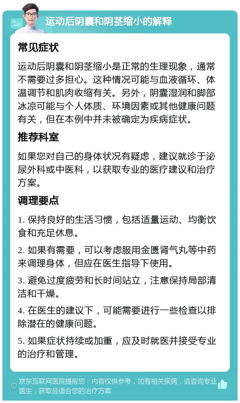 运动后阴囊和阴茎缩小的解释 常见症状 运动后阴囊和阴茎缩小是正常的生理现象，通常不需要过多担心。这种情况可能与血液循环、体温调节和肌肉收缩有关。另外，阴囊湿润和脚部冰凉可能与个人体质、环境因素或其他健康问题有关，但在本例中并未被确定为疾病症状。 推荐科室 如果您对自己的身体状况有疑虑，建议就诊于泌尿外科或中医科，以获取专业的医疗建议和治疗方案。 调理要点 1. 保持良好的生活习惯，包括适量运动、均衡饮食和充足休息。 2. 如果有需要，可以考虑服用金匮肾气丸等中药来调理身体，但应在医生指导下使用。 3. 避免过度疲劳和长时间站立，注意保持局部清洁和干燥。 4. 在医生的建议下，可能需要进行一些检查以排除潜在的健康问题。 5. 如果症状持续或加重，应及时就医并接受专业的治疗和管理。