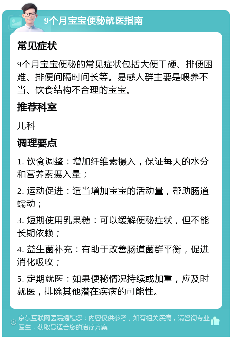 9个月宝宝便秘就医指南 常见症状 9个月宝宝便秘的常见症状包括大便干硬、排便困难、排便间隔时间长等。易感人群主要是喂养不当、饮食结构不合理的宝宝。 推荐科室 儿科 调理要点 1. 饮食调整：增加纤维素摄入，保证每天的水分和营养素摄入量； 2. 运动促进：适当增加宝宝的活动量，帮助肠道蠕动； 3. 短期使用乳果糖：可以缓解便秘症状，但不能长期依赖； 4. 益生菌补充：有助于改善肠道菌群平衡，促进消化吸收； 5. 定期就医：如果便秘情况持续或加重，应及时就医，排除其他潜在疾病的可能性。