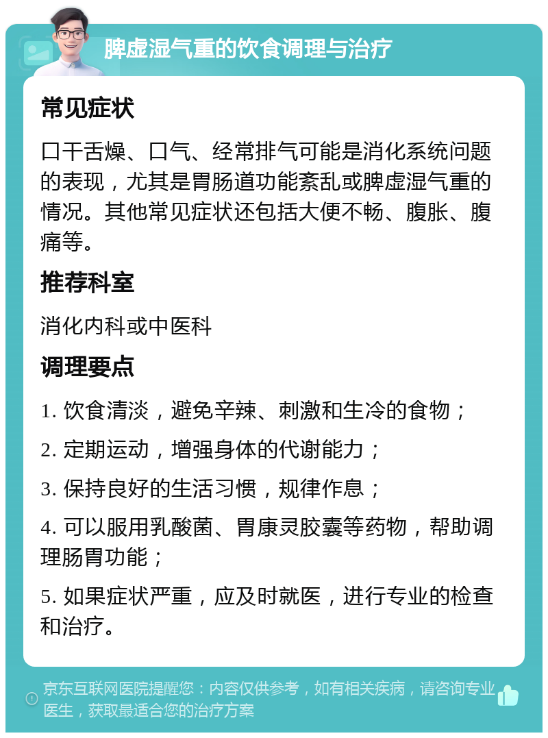 脾虚湿气重的饮食调理与治疗 常见症状 口干舌燥、口气、经常排气可能是消化系统问题的表现，尤其是胃肠道功能紊乱或脾虚湿气重的情况。其他常见症状还包括大便不畅、腹胀、腹痛等。 推荐科室 消化内科或中医科 调理要点 1. 饮食清淡，避免辛辣、刺激和生冷的食物； 2. 定期运动，增强身体的代谢能力； 3. 保持良好的生活习惯，规律作息； 4. 可以服用乳酸菌、胃康灵胶囊等药物，帮助调理肠胃功能； 5. 如果症状严重，应及时就医，进行专业的检查和治疗。