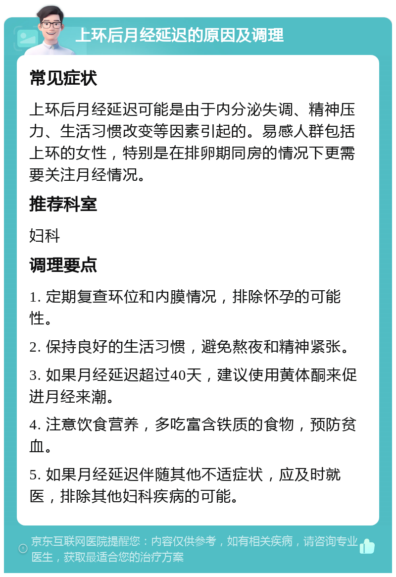 上环后月经延迟的原因及调理 常见症状 上环后月经延迟可能是由于内分泌失调、精神压力、生活习惯改变等因素引起的。易感人群包括上环的女性，特别是在排卵期同房的情况下更需要关注月经情况。 推荐科室 妇科 调理要点 1. 定期复查环位和内膜情况，排除怀孕的可能性。 2. 保持良好的生活习惯，避免熬夜和精神紧张。 3. 如果月经延迟超过40天，建议使用黄体酮来促进月经来潮。 4. 注意饮食营养，多吃富含铁质的食物，预防贫血。 5. 如果月经延迟伴随其他不适症状，应及时就医，排除其他妇科疾病的可能。