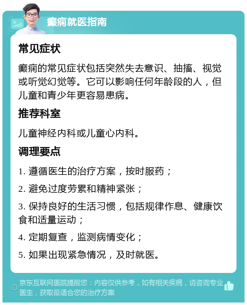 癫痫就医指南 常见症状 癫痫的常见症状包括突然失去意识、抽搐、视觉或听觉幻觉等。它可以影响任何年龄段的人，但儿童和青少年更容易患病。 推荐科室 儿童神经内科或儿童心内科。 调理要点 1. 遵循医生的治疗方案，按时服药； 2. 避免过度劳累和精神紧张； 3. 保持良好的生活习惯，包括规律作息、健康饮食和适量运动； 4. 定期复查，监测病情变化； 5. 如果出现紧急情况，及时就医。