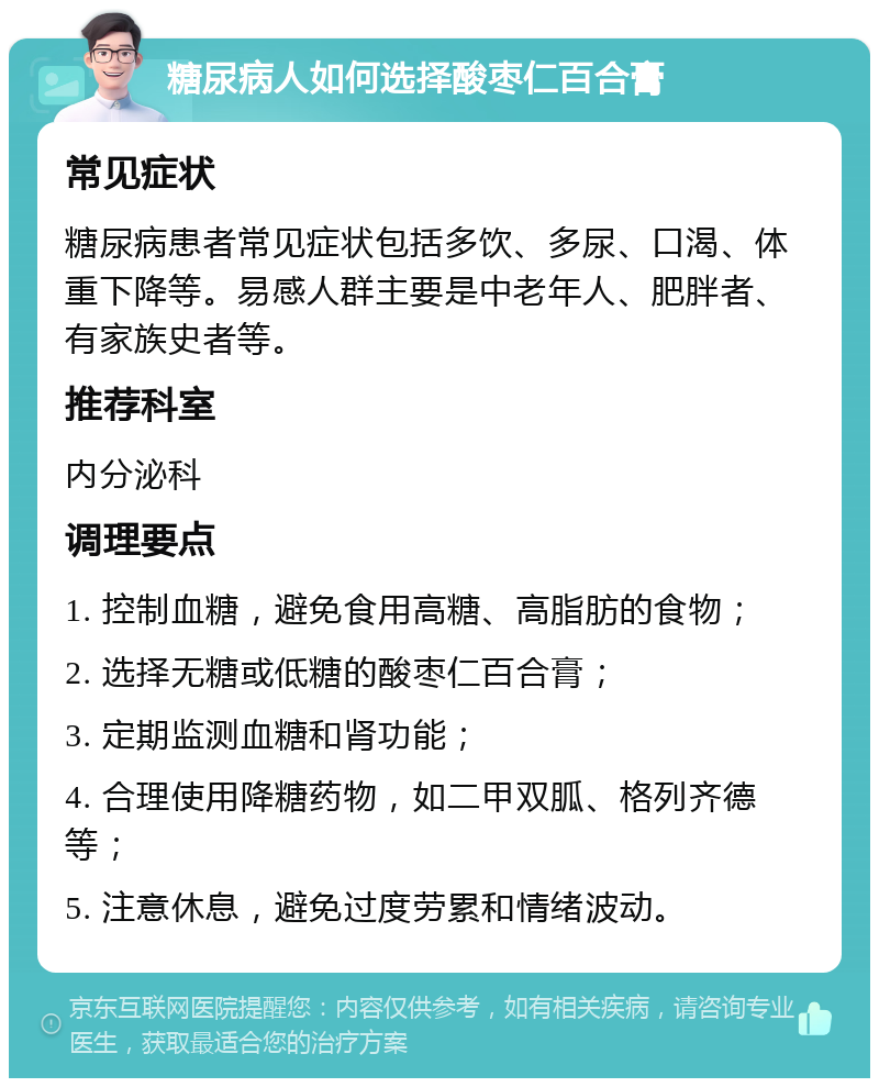 糖尿病人如何选择酸枣仁百合膏 常见症状 糖尿病患者常见症状包括多饮、多尿、口渴、体重下降等。易感人群主要是中老年人、肥胖者、有家族史者等。 推荐科室 内分泌科 调理要点 1. 控制血糖，避免食用高糖、高脂肪的食物； 2. 选择无糖或低糖的酸枣仁百合膏； 3. 定期监测血糖和肾功能； 4. 合理使用降糖药物，如二甲双胍、格列齐德等； 5. 注意休息，避免过度劳累和情绪波动。